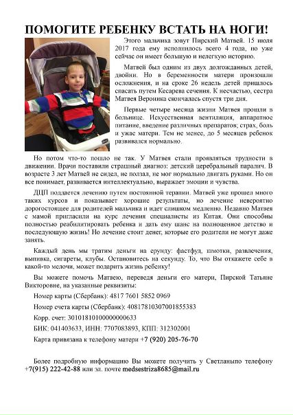 Поможем всем миром!Друзья не оставайтесь равнодушными!<br>Заранее благодарю всех за участие!По всем вопросам и предложениям в личку!<br>Каждый день мы тратим деньги на всякую ерунду: фастфуды, шмотки, развлечения, выпивка, клубы. А иногда не просто тратим, а сливаем! Остановитесь на секунду. Это Матвей! Прекрасный ребенок. Сынишка моих знакомых. ДЦП, смешанный тетрапарез гиперкинетической формы, частичная атрофия зрительного нерва. Этот ребенок не сидит, не ползает, даже голову не всегда держит. Он не может даже самостоятельно показать, где болит! Но он все ПОНИМАЕТ. Он узнает родителей, распознает цвета, радуется и смеется. Матвей прошел много курсов реабилитации и идет на поправку! У него есть шанс. Но ему 4 года и он все еще беспомощен. И нуждается в интенсивном дорогостоящем лечении. Клиника находится в Китае и мы можем помочь им пройти курс и поставить ребенка на ноги! У ребенка должно быть детство!!!<br>Информацию и фото документов(мед) можно получить у меня +79152224288<br>и у мамы Матвея +79202057670<br>Реквизиты для помощи Матвею Пирскому:<br>- карта Сбербанк <br>4817 7601 5852 0969<br>(Пирская Татьяна Викторовна, мама Матвея)<br>Номер счета карты<br>40817810307001855383 - фото Фото: Поможем всем миром!Друзья не оставайтесь равнодушными!<br>Заранее благодарю всех за участие!По всем вопросам и предложениям в личку!<br>Каждый день мы тратим деньги на всякую ерунду: фастфуды, шмотки, развлечения, выпивка, клубы. А иногда не просто тратим, а сливаем! Остановитесь на секунду. Это Матвей! Прекрасный ребенок. Сынишка моих знакомых. ДЦП, смешанный тетрапарез гиперкинетической формы, частичная атрофия зрительного нерва. Этот ребенок не сидит, не ползает, даже голову не всегда держит. Он не может даже самостоятельно показать, где болит! Но он все ПОНИМАЕТ. Он узнает родителей, распознает цвета, радуется и смеется. Матвей прошел много курсов реабилитации и идет на поправку! У него есть шанс. Но ему 4 года и он все еще беспомощен. И нуждается в интенсивном дорогостоящем лечении. Клиника находится в Китае и мы можем помочь им пройти курс и поставить ребенка на ноги! У ребенка должно быть детство!!!<br>Информацию и фото документов(мед) можно получить у меня +79152224288<br>и у мамы Матвея +79202057670<br>Реквизиты для помощи Матвею Пирскому:<br>- карта Сбербанк <br>4817 7601 5852 0969<br>(Пирская Татьяна Викторовна, мама Матвея)<br>Номер счета карты<br>40817810307001855383