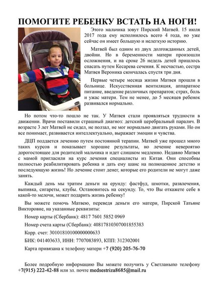 Поможем всем миром!Друзья не оставайтесь равнодушными!<br>Заранее благодарю всех за участие!По всем вопросам и предложениям в личку!<br>Каждый день мы тратим деньги на всякую ерунду: фастфуды, шмотки, развлечения, выпивка, клубы. А иногда не просто тратим, а сливаем! Остановитесь на секунду. Это Матвей! Прекрасный ребенок. Сынишка моих знакомых. ДЦП, смешанный тетрапарез гиперкинетической формы, частичная атрофия зрительного нерва. Этот ребенок не сидит, не ползает, даже голову не всегда держит. Он не может даже самостоятельно показать, где болит! Но он все ПОНИМАЕТ. Он узнает родителей, распознает цвета, радуется и смеется. Матвей прошел много курсов реабилитации и идет на поправку! У него есть шанс. Но ему 4 года и он все еще беспомощен. И нуждается в интенсивном дорогостоящем лечении. Клиника находится в Китае и мы можем помочь им пройти курс и поставить ребенка на ноги! У ребенка должно быть детство!!!<br>Информацию и фото документов(мед) можно получить у меня +79152224288<br>и у мамы Матвея +79202057670<br>Реквизиты для помощи Матвею Пирскому:<br>- карта Сбербанк <br>4817 7601 5852 0969<br>(Пирская Татьяна Викторовна, мама Матвея)<br>Номер счета карты<br>40817810307001855383 - фото Фото: Поможем всем миром!Друзья не оставайтесь равнодушными!<br>Заранее благодарю всех за участие!По всем вопросам и предложениям в личку!<br>Каждый день мы тратим деньги на всякую ерунду: фастфуды, шмотки, развлечения, выпивка, клубы. А иногда не просто тратим, а сливаем! Остановитесь на секунду. Это Матвей! Прекрасный ребенок. Сынишка моих знакомых. ДЦП, смешанный тетрапарез гиперкинетической формы, частичная атрофия зрительного нерва. Этот ребенок не сидит, не ползает, даже голову не всегда держит. Он не может даже самостоятельно показать, где болит! Но он все ПОНИМАЕТ. Он узнает родителей, распознает цвета, радуется и смеется. Матвей прошел много курсов реабилитации и идет на поправку! У него есть шанс. Но ему 4 года и он все еще беспомощен. И нуждается в интенсивном дорогостоящем лечении. Клиника находится в Китае и мы можем помочь им пройти курс и поставить ребенка на ноги! У ребенка должно быть детство!!!<br>Информацию и фото документов(мед) можно получить у меня +79152224288<br>и у мамы Матвея +79202057670<br>Реквизиты для помощи Матвею Пирскому:<br>- карта Сбербанк <br>4817 7601 5852 0969<br>(Пирская Татьяна Викторовна, мама Матвея)<br>Номер счета карты<br>40817810307001855383