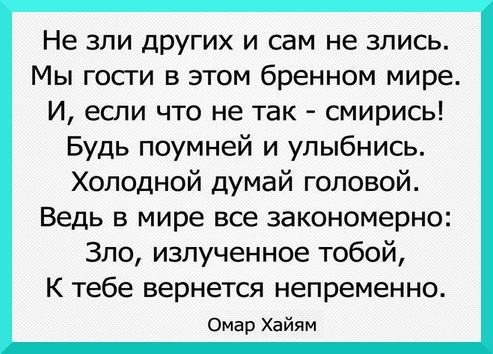
Не зли других и сам не злись,
Мы гости в этом бренном мире.
И, если что не так — смирись!
Будь поумней и улыбнись.
Холодной думай головой.
Ведь в мире все закономерно:
Зло, излучённое тобой,
К тебе вернется непременно.

Омар Хайям