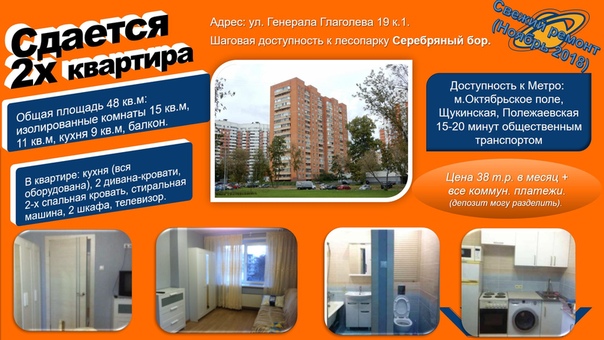 Сдам 2 - комнатную квартиру за 38 тыс.руб. <br> <br>Адрес: Москва, ул. Генерала Глаголева 19 к.1. 2-й этаж <br>Новый ремонт (Ноябрь 2018). <br>В квартире: кухня (вся оборудована), диван-кровать, 2-х спальная кровать, стиральная машина, 2 шкафа, телевизор, прочее. Квартира полностью готова к проживанию. <br>Площадь квартиры 48 кв.м: изолированные комнаты 15 кв.м, 11 кв.м, кухня 9 кв.м, балкон. <br>Шаговая доступность к лесопарку Серебряный бор. <br>Доступность к Метро: <br>м.Октябрьское поле, Щукинская, Полежаевская 15-20 минут общественным транспортом. <br>Цена 38 т.р. в месяц + все коммунальные платежи. (депозит могу разделить). <br>Контакты для связи: личное сообщение / mtngroup@yandex.ru /+79O35777449 (из-за большого количества роботозвонков прошу писать: смс, воцап, вайбер - обязательно отвечу). <br>Александр (собственник). - фото Фото: Сдам 2 - комнатную квартиру за 38 тыс.руб. <br> <br>Адрес: Москва, ул. Генерала Глаголева 19 к.1. 2-й этаж <br>Новый ремонт (Ноябрь 2018). <br>В квартире: кухня (вся оборудована), диван-кровать, 2-х спальная кровать, стиральная машина, 2 шкафа, телевизор, прочее. Квартира полностью готова к проживанию. <br>Площадь квартиры 48 кв.м: изолированные комнаты 15 кв.м, 11 кв.м, кухня 9 кв.м, балкон. <br>Шаговая доступность к лесопарку Серебряный бор. <br>Доступность к Метро: <br>м.Октябрьское поле, Щукинская, Полежаевская 15-20 минут общественным транспортом. <br>Цена 38 т.р. в месяц + все коммунальные платежи. (депозит могу разделить). <br>Контакты для связи: личное сообщение / mtngroup@yandex.ru /+79O35777449 (из-за большого количества роботозвонков прошу писать: смс, воцап, вайбер - обязательно отвечу). <br>Александр (собственник).