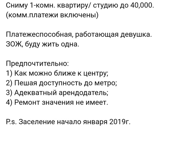 Сниму 1-к. квартиру/ студию до 40,000. (комм.платежи включены)<br><br>Платежеспособная, работающая девушка.<br>ЗОЖ, буду жить одна.<br><br>Предпочтительно: <br>1) Как можно ближе к центру;<br>2) Пешая доступность до метро; <br>3) Адекватный арендодатель;<br>4) Ремонт значения не имеет.<br><br>P.s. Заселение начало января 2019г. - фото Фото: Сниму 1-к. квартиру/ студию до 40,000. (комм.платежи включены)<br><br>Платежеспособная, работающая девушка.<br>ЗОЖ, буду жить одна.<br><br>Предпочтительно: <br>1) Как можно ближе к центру;<br>2) Пешая доступность до метро; <br>3) Адекватный арендодатель;<br>4) Ремонт значения не имеет.<br><br>P.s. Заселение начало января 2019г.